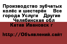 Производство зубчатых колёс и шестерён. - Все города Услуги » Другие   . Челябинская обл.,Катав-Ивановск г.